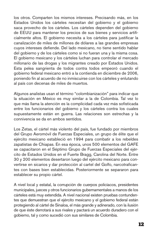 los otros. Comparten los mismos intereses. Precisando més, en los Estados Unidos los carteles necesitan del gobiemo y el gobiemo saca provecho de los carteles. Los crteles dependen del gobierno de EEUU para mantener los precios de sus bienes y servicios artifi- cialmente altos. EI gobiemo necesita a los carteles para justificar la canalizacion de miles de millones de dolares a las grandes empresas cuyos intereses defiende. Del lado mexicano, no tiene sentido hablar del gobierno y de los carteles como si no fueran una y la misma cosa. El gobierno mexicano y los carteles luchan para controlar el mercado millonario de las drogas y los migrantes creado por Estados Unidos. Esta pelea sangrienta de todos contra todos empeoré cuando el gobiemo federal mexicano entré a a contienda en diciembre de 2006, poniendo fin al acuerdo de no inmiscuirse con los carteles y enlutando al pais con decenas de miles de muertos. Algunos analistas usan el término “colombianizacion” para indicar que. la situacion en México es muy similar a la de Golombia. Tal vez lo que més llama la atencion es la complicidad cada vez més sofisticada entre los funcionarios del gobiemo y los carteles contra los cuales supuestamente estén en guerra. Las relaciones son estrechas y la connivencia se da en ambos sentidos. Los Zetas, el cartel més violento del pais, fue fundado por miembros del Grupo Aeromdvil de Fuerzas Especiales, un grupo de élite que el ejército mexicano establecid en 1994 para combatir a los rebeldes zapatistas de Chiapas. En esa época, unos 500 elementos del GAFE. se capacitaron en el Séptimo Grupo de Fuerzas Especiales del ejér- cito de Estados Unidos en el Fuerte Bragg, Carolina del Norte. Entre 30y 200 elementos desertaron luego del ejército mexicano para con- vertirse en sicarios y dar proteccion al cartel del Golfo, narcotrafican- tes con bases bien establecidas. Posteriormente se separaron para establecer su propio cartel. A nivel local y estatal, la corrupcion de cuerpos policiacos, presidentes. municipales, jueces y otros funcionarios gubemamentales a manos de los carteles esta muy extendida. A nivel nacional existen pruebas contunden- tes que demuestran que el ejército mexicano y el gobiemo federal estén protegiendo al cartel de Sinaloa, el mas grande y adinerado, con la ilusion de que éste derrotard a sus rivales y pactara un acuerdo duradero con el gobiero, tal y como sucedi6 con sus similares de Colombia.